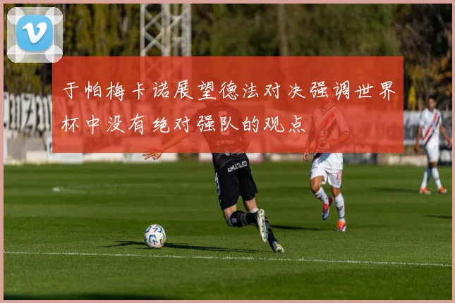 于帕梅卡诺展望德法对决强调世界杯中没有绝对强队的观点