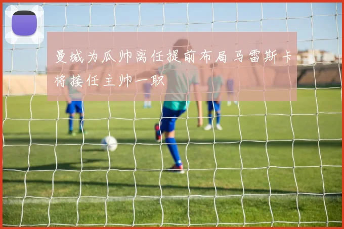 曼城为瓜帅离任提前布局马雷斯卡将接任主帅一职
