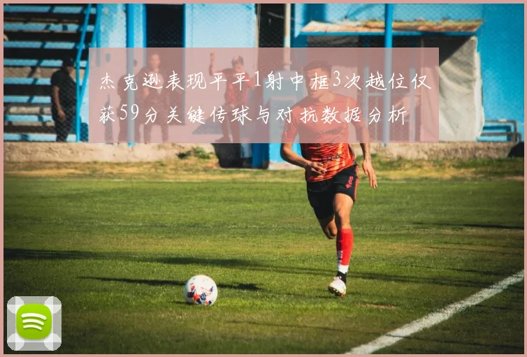 杰克逊表现平平1射中框3次越位仅获59分关键传球与对抗数据分析