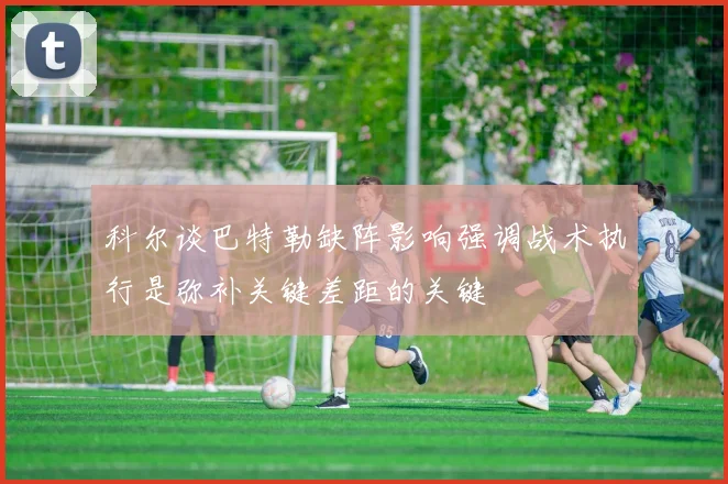 科尔谈巴特勒缺阵影响强调战术执行是弥补关键差距的关键