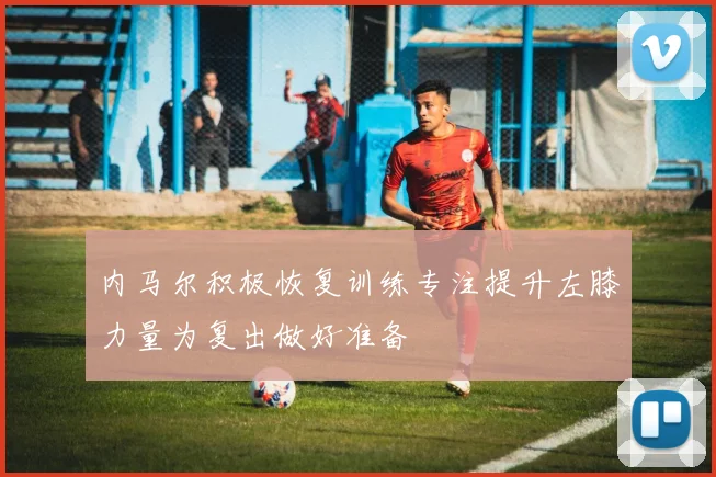 内马尔积极恢复训练专注提升左膝力量为复出做好准备