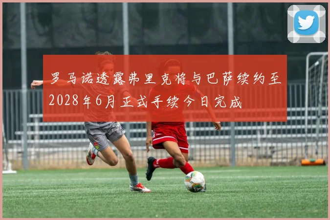罗马诺透露弗里克将与巴萨续约至2028年6月正式手续今日完成