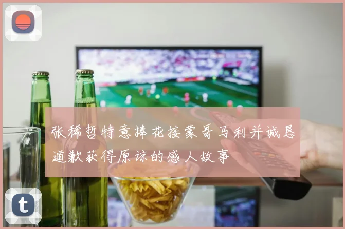 张稀哲特意捧花接蒙哥马利并诚恳道歉获得原谅的感人故事