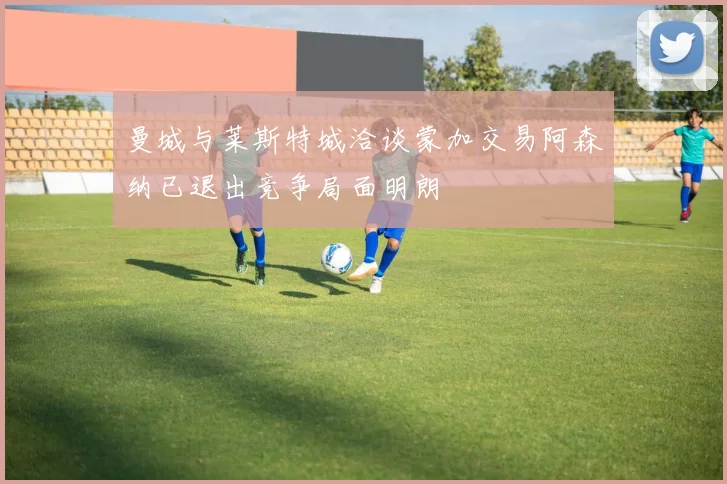曼城与莱斯特城洽谈蒙加交易阿森纳已退出竞争局面明朗