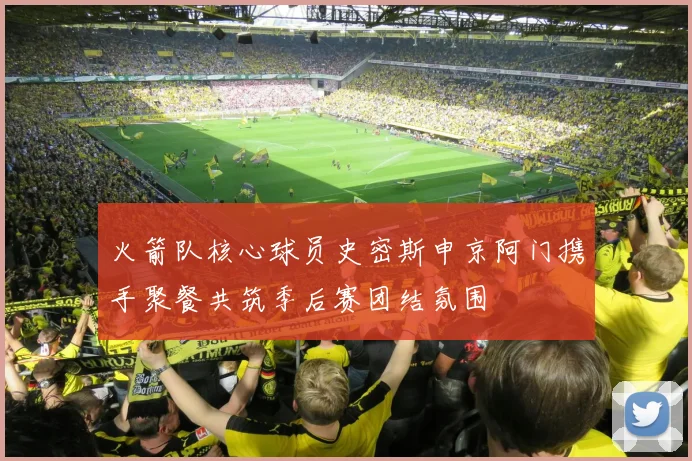 火箭队核心球员史密斯申京阿门携手聚餐共筑季后赛团结氛围