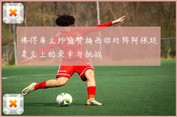 佛得角主帅盛赞梅西称对阵阿根廷是无上的荣幸与挑战