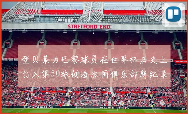 登贝莱为巴黎球员在世界杯历史上打入第50球创造法国俱乐部新纪录